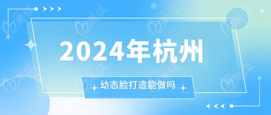 2024年杭州幼态脸打造能做吗,杭州幼态脸打造靠谱的医院名单