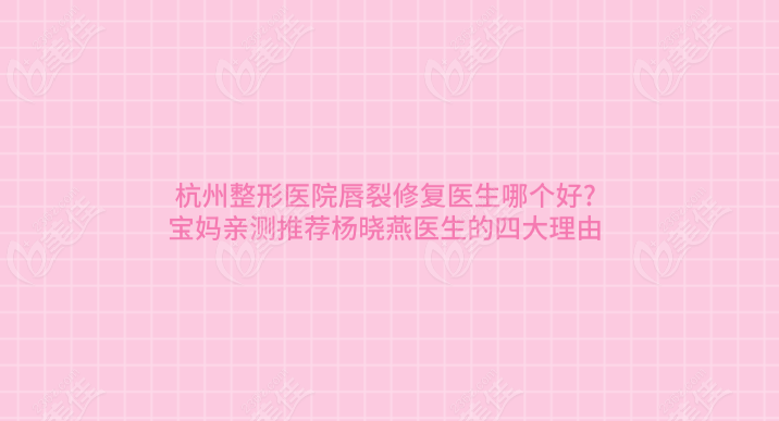 杭州整形医院唇裂修复医生哪个好?宝妈亲测推荐杨晓燕医生的四大理由