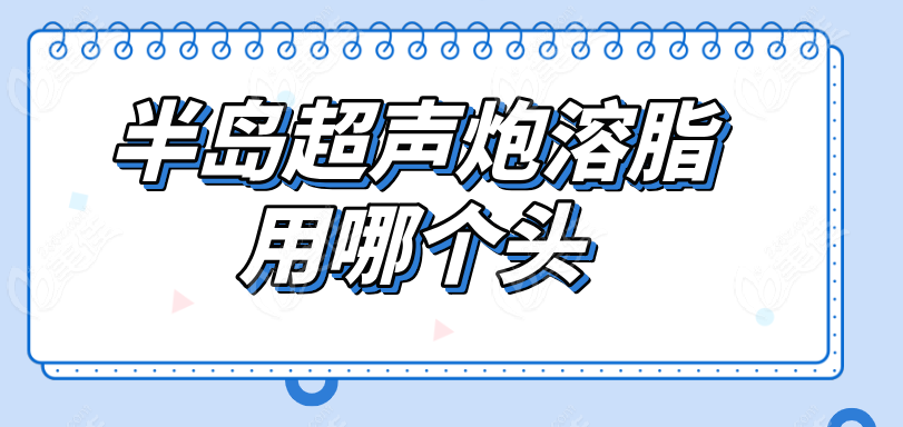 半岛超声炮溶脂用哪个头
