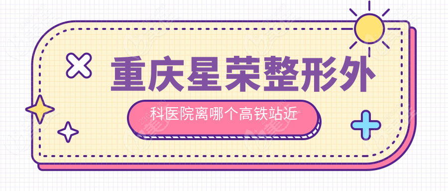 重庆星荣整形外科醫院离哪个高铁站近