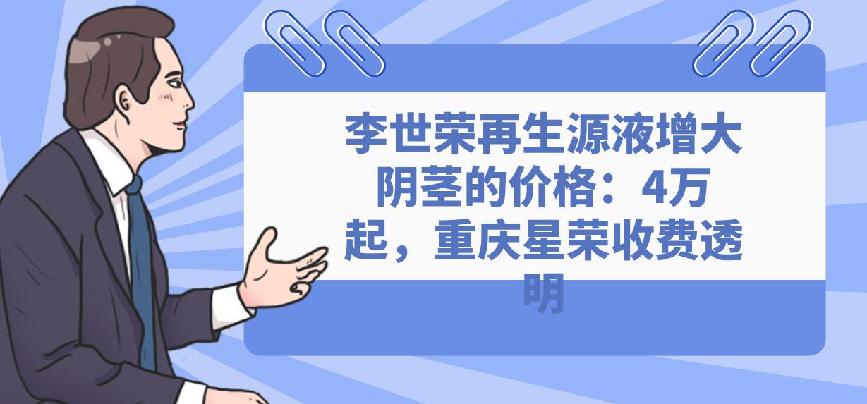 李世荣再生源液增大阴茎的价格：4万起，重庆星荣收费透明
